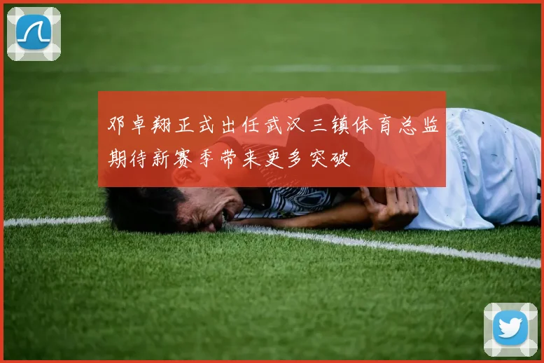 邓卓翔正式出任武汉三镇体育总监期待新赛季带来更多突破