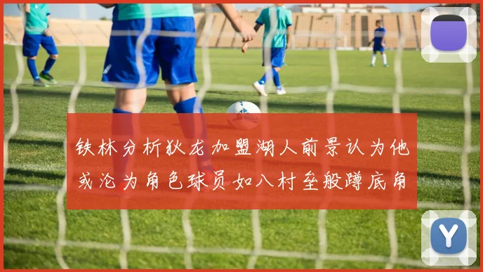 铁林分析狄龙加盟湖人前景认为他或沦为角色球员如八村垒般蹲底角