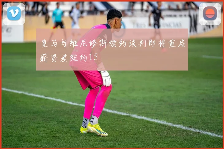 皇马与维尼修斯续约谈判即将重启薪资差距约15