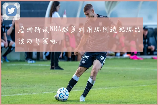 詹姆斯谈NBA球员利用规则造犯规的技巧与策略