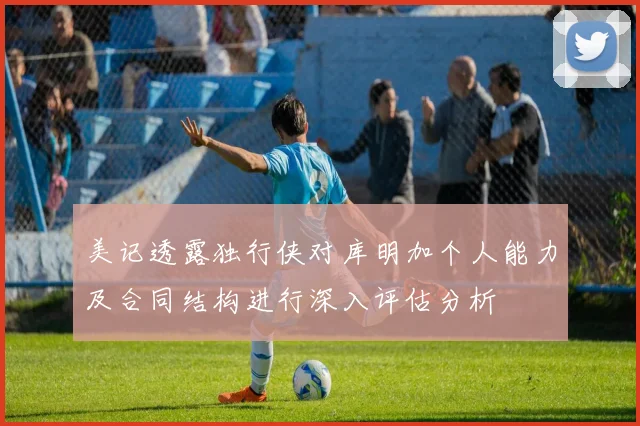 美记透露独行侠对库明加个人能力及合同结构进行深入评估分析