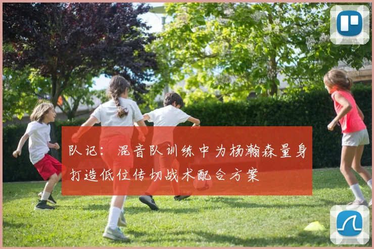 队记：混音队训练中为杨瀚森量身打造低位传切战术配合方案