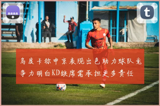 乌度卡称申京表现出色助力球队竞争力明白KD缺席需承担更多责任