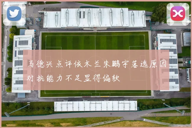 马德兴点评依木兰朱鹏宇落选原因对抗能力不足显得偏软