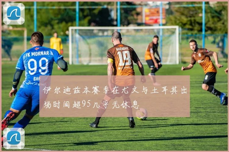 伊尔迪兹本赛季在尤文与土耳其出场时间超95几乎无休息