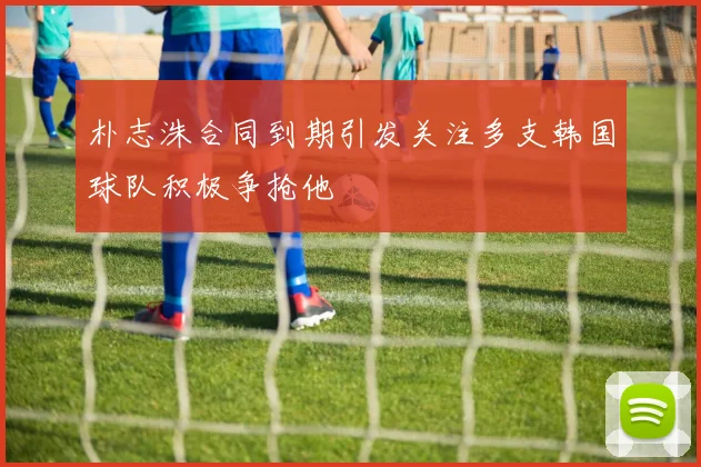 朴志洙合同到期引发关注多支韩国球队积极争抢他