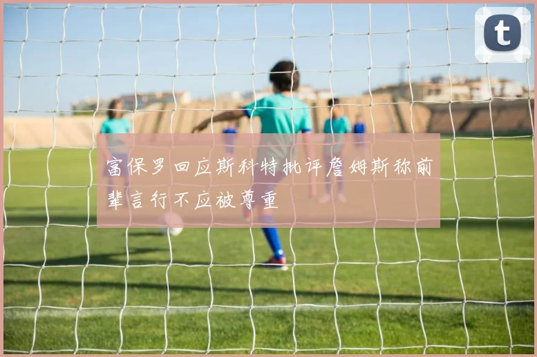 富保罗回应斯科特批评詹姆斯称前辈言行不应被尊重