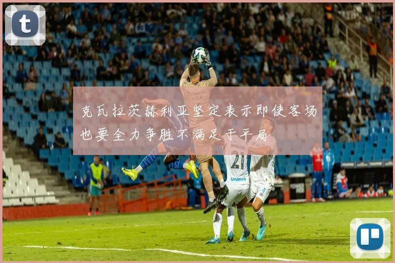 克瓦拉茨赫利亚坚定表示即使客场也要全力争胜不满足于平局