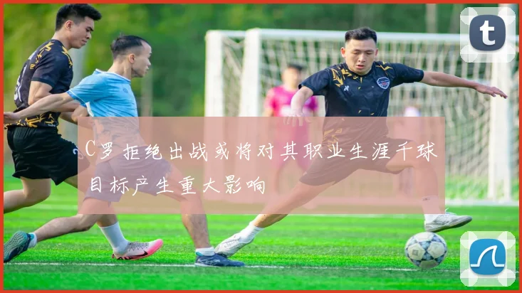 C罗拒绝出战或将对其职业生涯千球目标产生重大影响