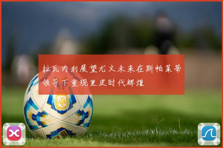 拉瓦内利展望尤文未来在斯帕莱蒂领导下重现里皮时代辉煌