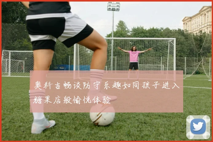 奥科吉畅谈防守乐趣如同孩子进入糖果店般愉悦体验