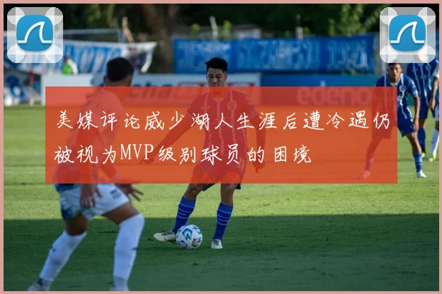 美媒评论威少湖人生涯后遭冷遇仍被视为MVP级别球员的困境
