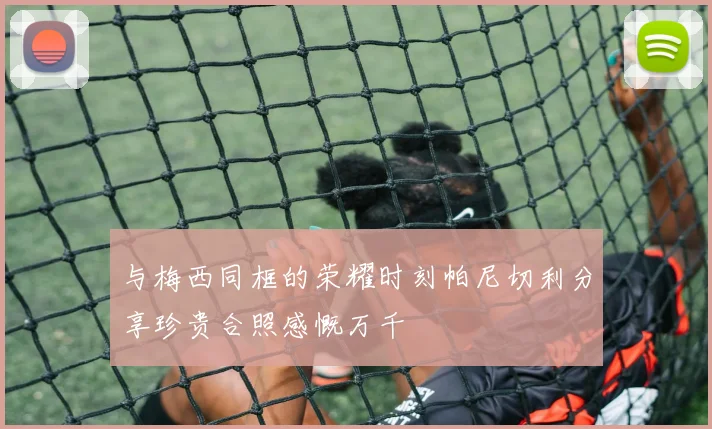 与梅西同框的荣耀时刻帕尼切利分享珍贵合照感慨万千