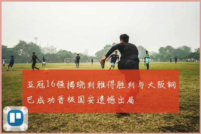 亚冠16强揭晓利雅得胜利与大阪钢巴成功晋级国安遗憾出局