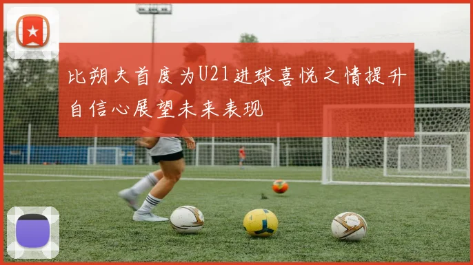 比朔夫首度为U21进球喜悦之情提升自信心展望未来表现