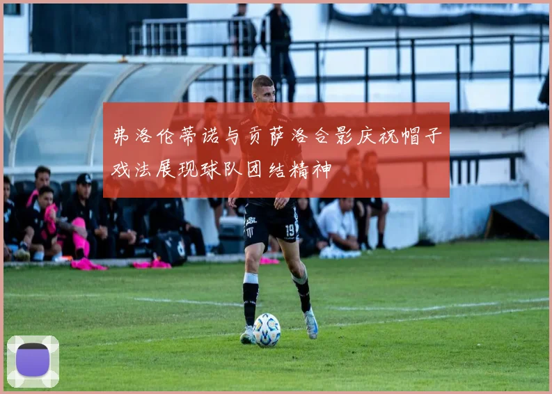 弗洛伦蒂诺与贡萨洛合影庆祝帽子戏法展现球队团结精神