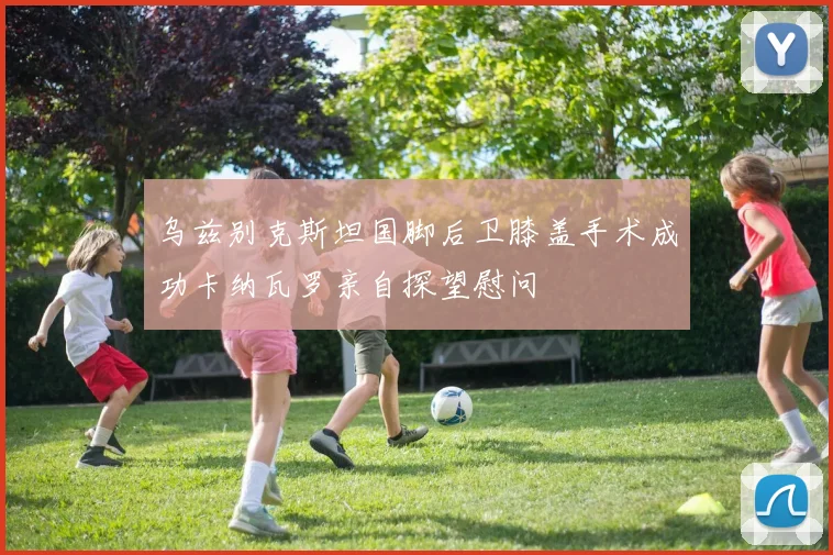 乌兹别克斯坦国脚后卫膝盖手术成功卡纳瓦罗亲自探望慰问