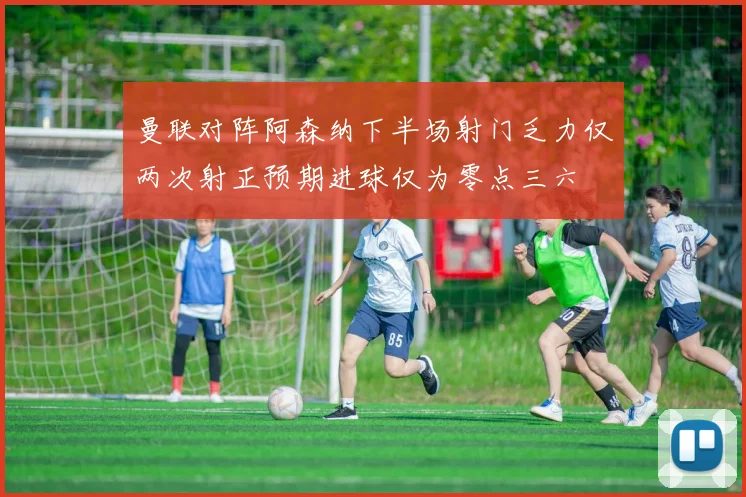 曼联对阵阿森纳下半场射门乏力仅两次射正预期进球仅为零点三六