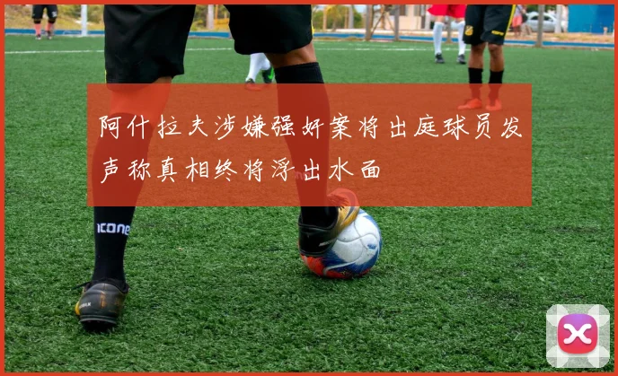 阿什拉夫涉嫌强奸案将出庭球员发声称真相终将浮出水面
