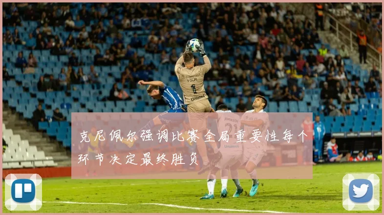 克尼佩尔强调比赛全局重要性每个环节决定最终胜负