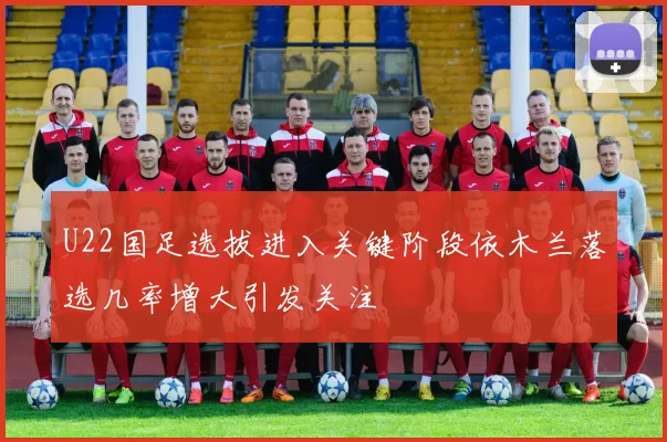 U22国足选拔进入关键阶段依木兰落选几率增大引发关注