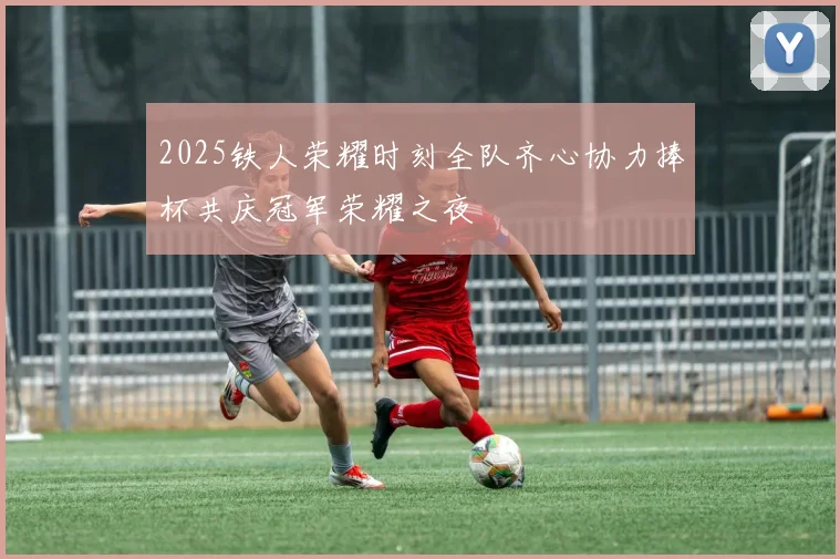 2025铁人荣耀时刻全队齐心协力捧杯共庆冠军荣耀之夜