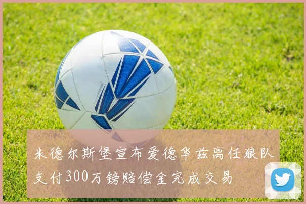 米德尔斯堡宣布爱德华兹离任狼队支付300万镑赔偿金完成交易